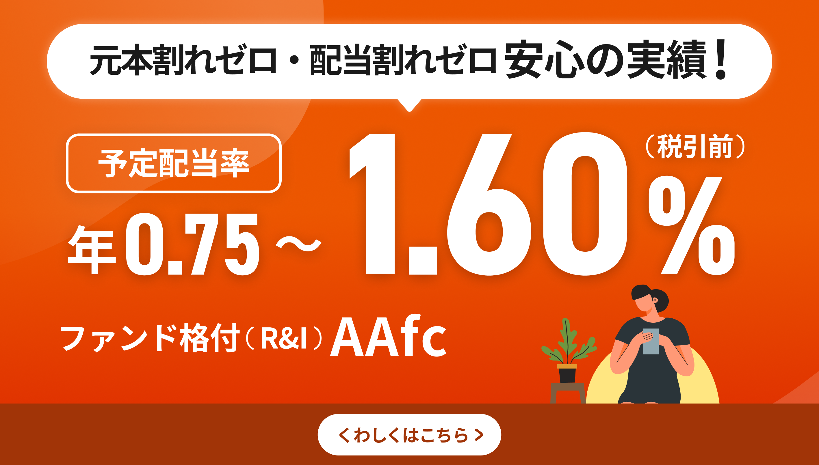 元本割れゼロ・配当割れゼロ 安心の実績！予定配当率 年0.75～1.60%（税引き前）ファンド格付（R&I）AAfc