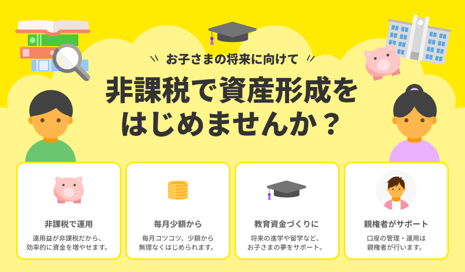 お子さまの将来に向けて非課税で資産形成をはじめませんか？非課税で運用・毎月少額から・教育資金づくりに・親権者がサポート。