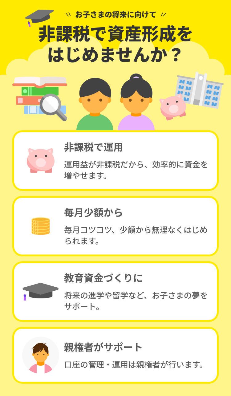 お子さまの将来に向けて非課税で資産形成をはじめませんか？非課税で運用・毎月少額から・教育資金づくりに・親権者がサポート。