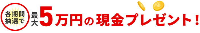 各期間抽選で 最大5万円の現金プレゼント！ 