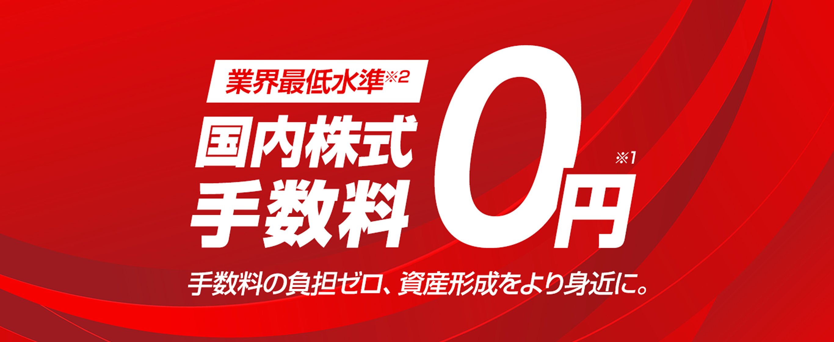 国内株式 手数料 0円※1 業界最低水準※2 手数料の負担ゼロ、資産形成をより身近に。