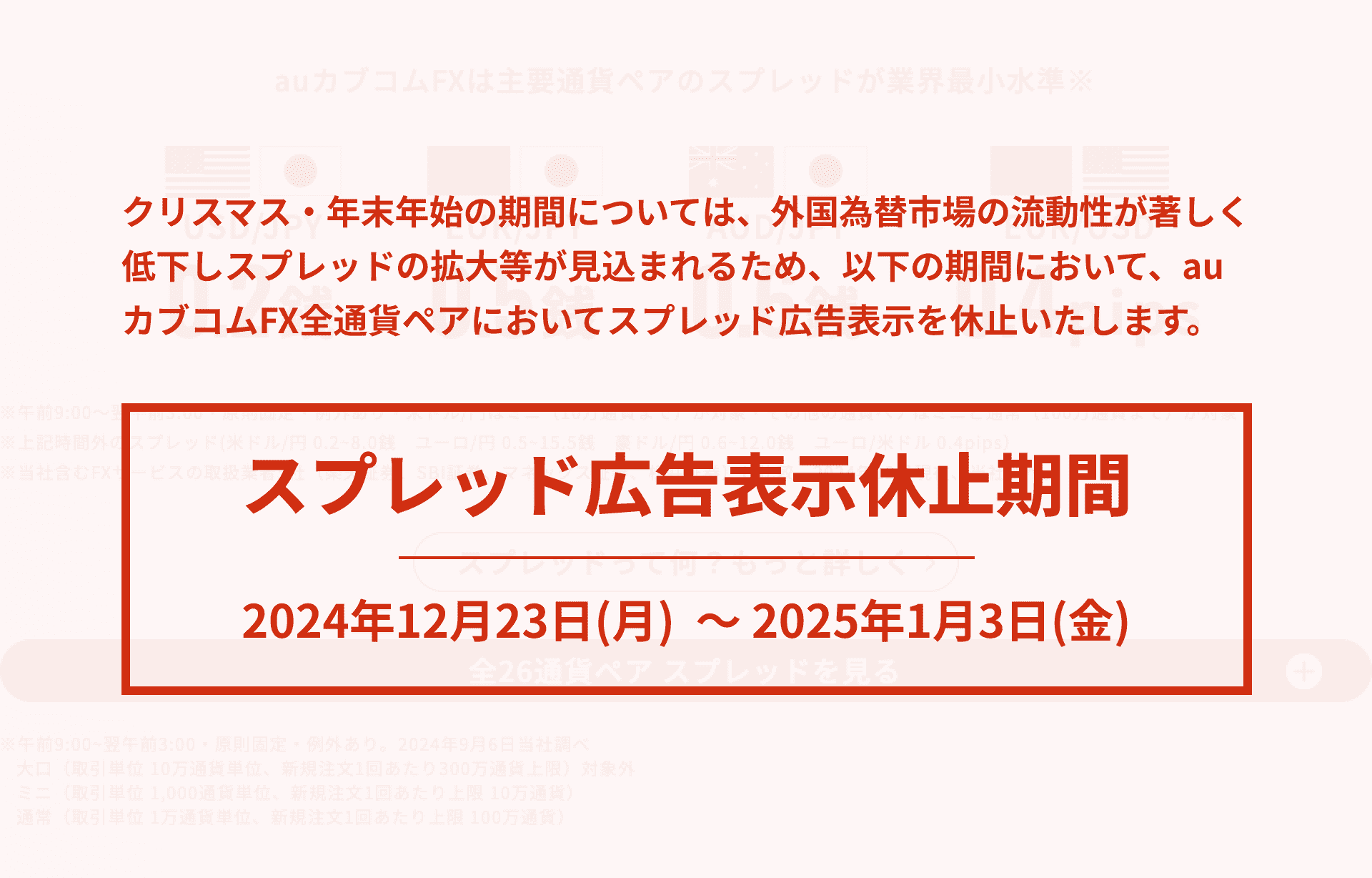 クリスマス・年末年始の期間については、外国為替市場の流動性が著しく低下し、スプレッドの拡大等が見込まれるため、以下の期間位おいて、auカブコムFX全通貨ペアのスプレッド広告表示を休止いたします。スプレッド広告表示休止期間2023年12月21日（木） 〜2024年1月8日（月）