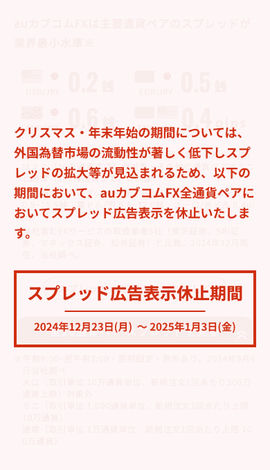 クリスマス・年末年始の期間については、外国為替市場の流動性が著しく低下し、スプレッドの拡大等が見込まれるため、以下の期間位おいて、auカブコムFX全通貨ペアのスプレッド広告表示を休止いたします。スプレッド広告表示休止期間2023年12月21日（木） 〜2024年1月8日（月）