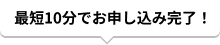 最短10分でお申し込み完了！