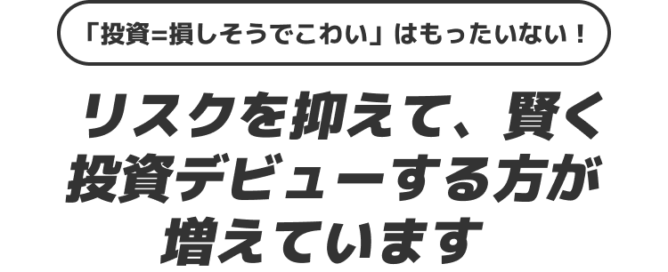 「投資=損しそうでこわい」はもったいない!リスクを抑えて、賢く投資デビューする方が増えています