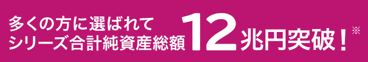 多くの方に選ばれてシリーズ合計純資産残高7兆円突破!※