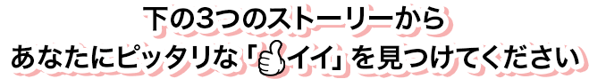 下の3つのストーリーからあなたにピッタリな「イイ」を見つけてください