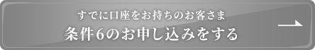 既に口座をお持ちのお客さま 条件6のお申込みをする