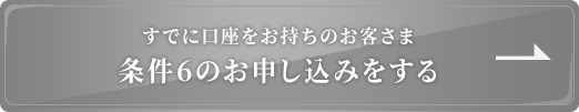 既に口座をお持ちのお客さま 条件6のお申込みをする
