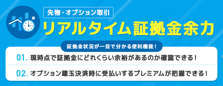 先物・オプション取引 リアルタイム証拠金余力 証拠金状況が一目で分かる便利機能！ 1. 現時点で証拠金にどれくらい余裕があるのか一目で確認できる！ 2. オプション建玉決済時に受払いするプレミアムが把握できる！