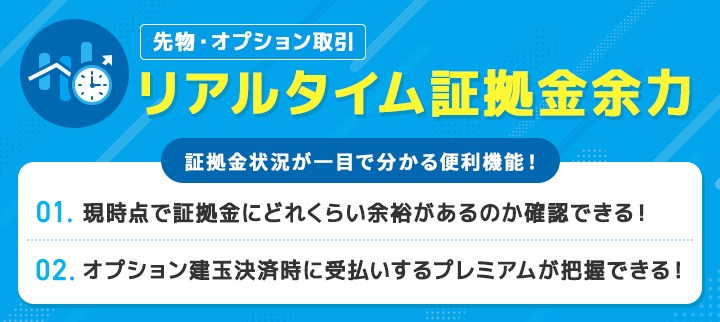 先物・オプション取引 リアルタイム証拠金余力 証拠金状況が一目で分かる便利機能！ 1. 現時点で証拠金にどれくらい余裕があるのか一目で確認できる！ 2. オプション建玉決済時に受払いするプレミアムが把握できる！