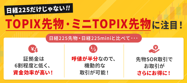 日経225だけじゃない！TOPIX先物・ミニTOPIX先物に注目！ 日経225先物・日経225miniと比べて・・・[メリット1]　証拠金は6割程度と低く、資金効率が高い！[メリット2]　呼値が半分なので機動的な取引が可能！[メリット3]　先物SOR取引でお取引がさらにお得に！