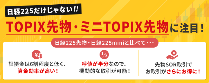 日経225だけじゃない！TOPIX先物・ミニTOPIX先物に注目！ 日経225先物・日経225miniと比べて・・・[メリット1]　証拠金は6割程度と低く、資金効率が高い！[メリット2]　呼値が半分なので機動的な取引が可能！[メリット3]　先物SOR取引でお取引がさらにお得に！