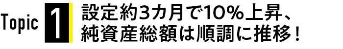 Topic1 設定約3か月で10%上昇、純資産総額は順調に推移！